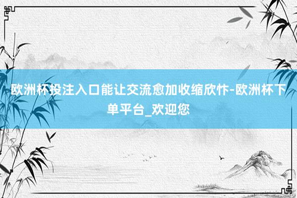 欧洲杯投注入口能让交流愈加收缩欣忭-欧洲杯下单平台_欢迎您