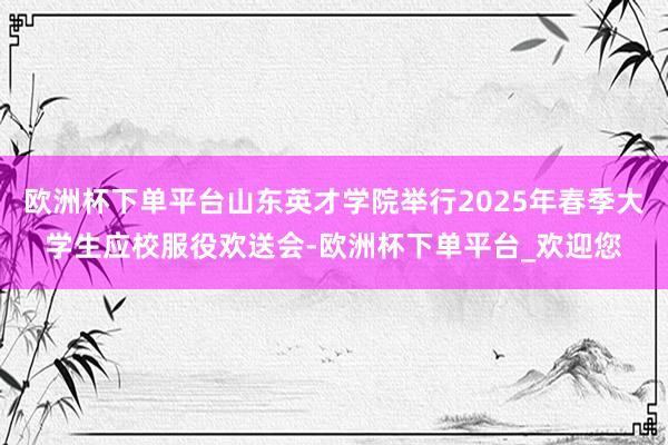 欧洲杯下单平台山东英才学院举行2025年春季大学生应校服役欢送会-欧洲杯下单平台_欢迎您