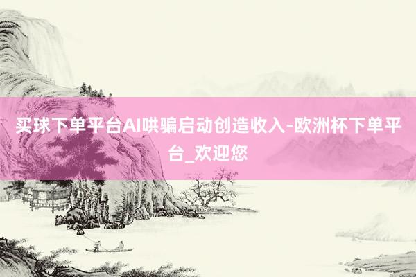 买球下单平台AI哄骗启动创造收入-欧洲杯下单平台_欢迎您