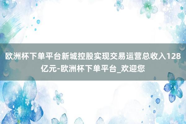 欧洲杯下单平台新城控股实现交易运营总收入128亿元-欧洲杯下单平台_欢迎您