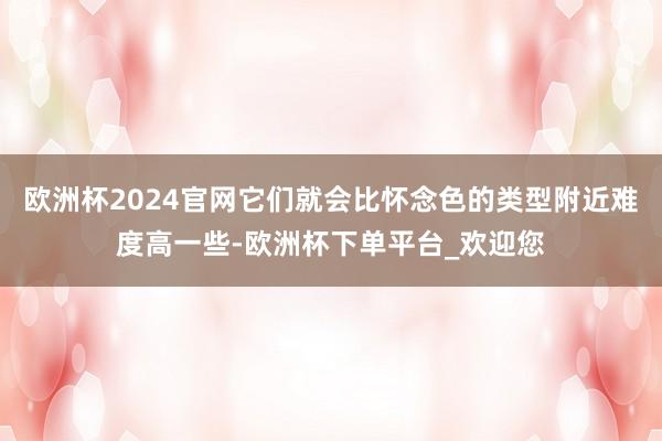 欧洲杯2024官网它们就会比怀念色的类型附近难度高一些-欧洲杯下单平台_欢迎您