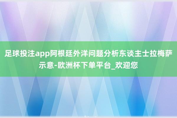 足球投注app阿根廷外洋问题分析东谈主士拉梅萨示意-欧洲杯下单平台_欢迎您