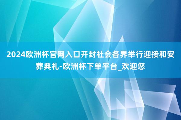 2024欧洲杯官网入口开封社会各界举行迎接和安葬典礼-欧洲杯下单平台_欢迎您