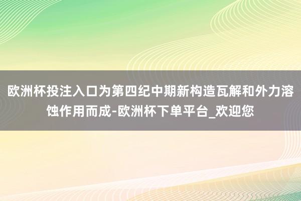 欧洲杯投注入口为第四纪中期新构造瓦解和外力溶蚀作用而成-欧洲杯下单平台_欢迎您