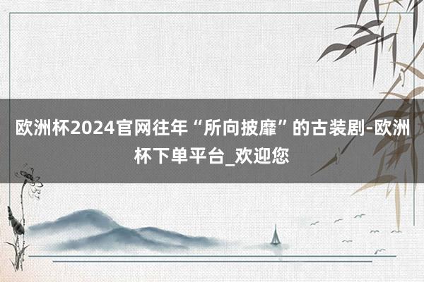 欧洲杯2024官网往年“所向披靡”的古装剧-欧洲杯下单平台_欢迎您