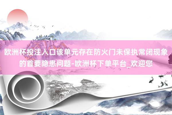 欧洲杯投注入口该单元存在防火门未保执常闭现象的首要隐患问题-欧洲杯下单平台_欢迎您