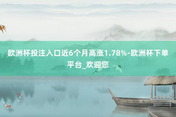 欧洲杯投注入口近6个月高涨1.78%-欧洲杯下单平台_欢迎您