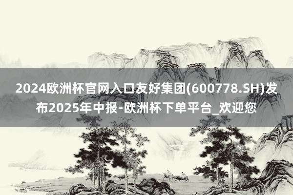 2024欧洲杯官网入口友好集团(600778.SH)发布2025年中报-欧洲杯下单平台_欢迎您