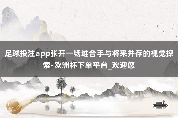足球投注app张开一场维合手与将来并存的视觉探索-欧洲杯下单平台_欢迎您