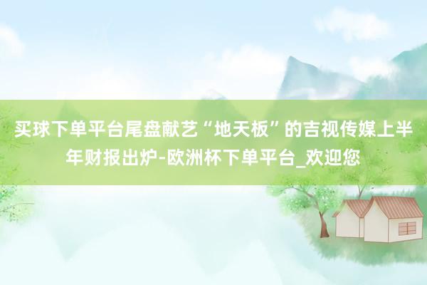 买球下单平台尾盘献艺“地天板”的吉视传媒上半年财报出炉-欧洲杯下单平台_欢迎您
