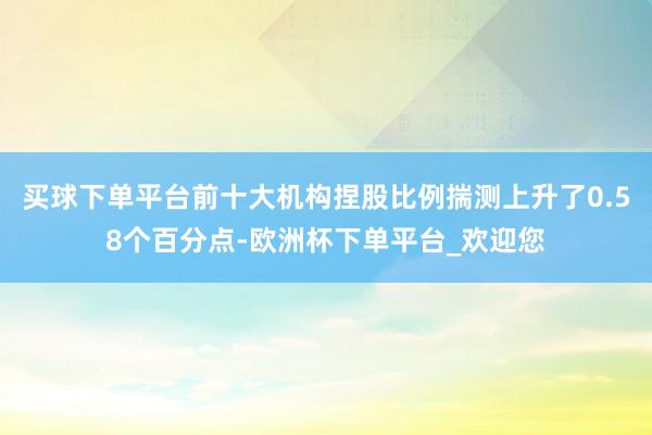 买球下单平台前十大机构捏股比例揣测上升了0.58个百分点-欧洲杯下单平台_欢迎您