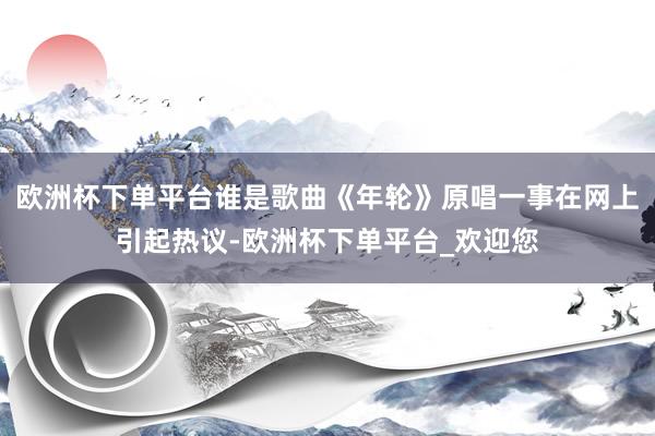 欧洲杯下单平台谁是歌曲《年轮》原唱一事在网上引起热议-欧洲杯下单平台_欢迎您