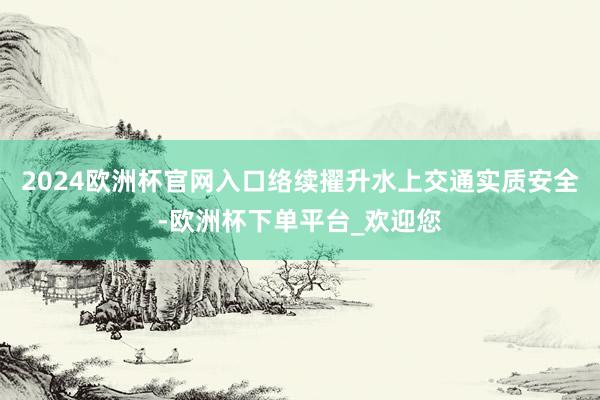 2024欧洲杯官网入口络续擢升水上交通实质安全-欧洲杯下单平台_欢迎您