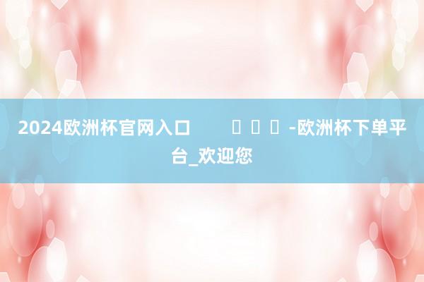 2024欧洲杯官网入口        			-欧洲杯下单平台_欢迎您