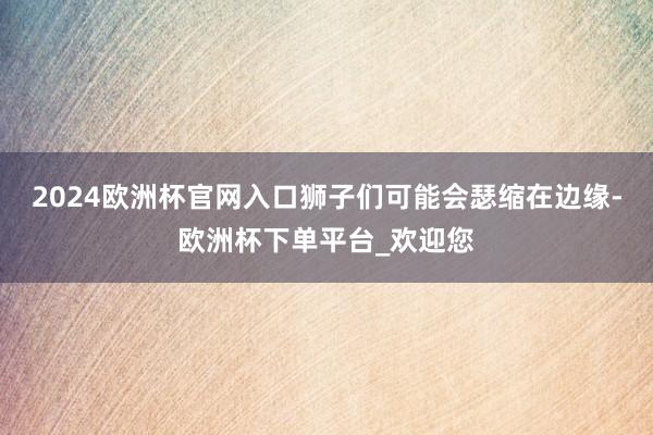 2024欧洲杯官网入口狮子们可能会瑟缩在边缘-欧洲杯下单平台_欢迎您