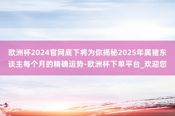 欧洲杯2024官网底下将为你揭秘2025年属猪东谈主每个月的精确运势-欧洲杯下单平台_欢迎您