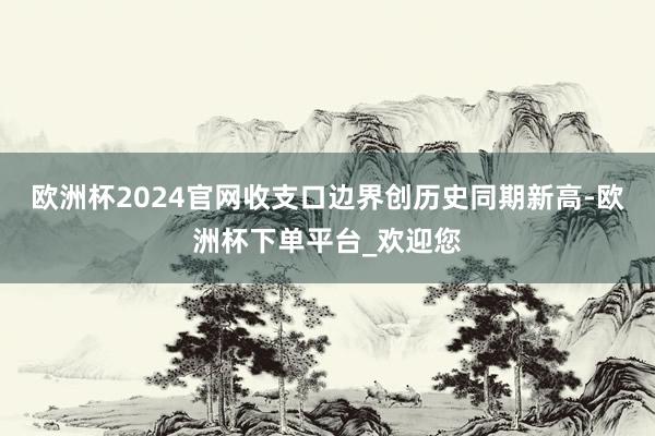 欧洲杯2024官网收支口边界创历史同期新高-欧洲杯下单平台_欢迎您