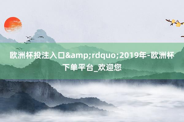 欧洲杯投注入口&rdquo;2019年-欧洲杯下单平台_欢迎您