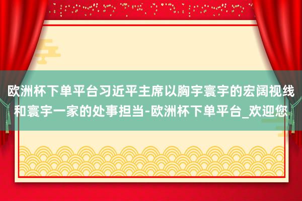 欧洲杯下单平台习近平主席以胸宇寰宇的宏阔视线和寰宇一家的处事担当-欧洲杯下单平台_欢迎您