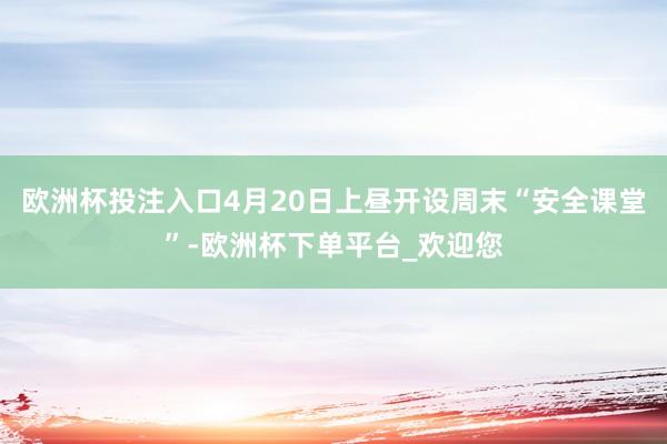 欧洲杯投注入口4月20日上昼开设周末“安全课堂”-欧洲杯下单平台_欢迎您