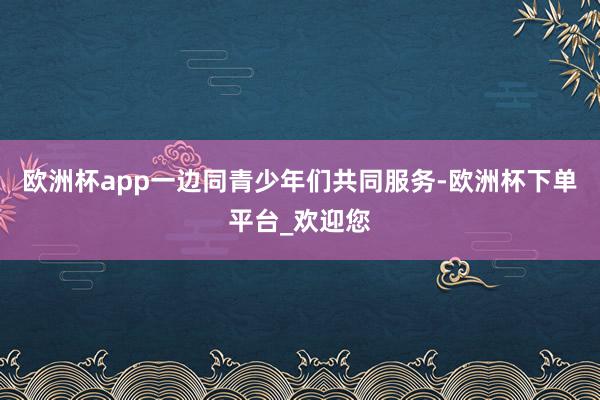 欧洲杯app一边同青少年们共同服务-欧洲杯下单平台_欢迎您