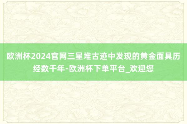 欧洲杯2024官网三星堆古迹中发现的黄金面具历经数千年-欧洲杯下单平台_欢迎您