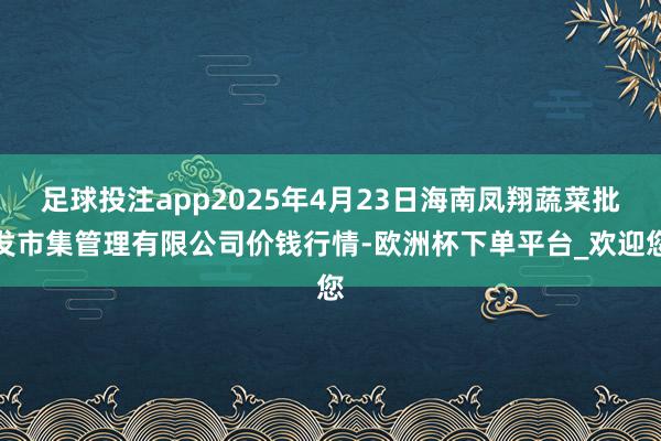 足球投注app2025年4月23日海南凤翔蔬菜批发市集管理有限公司价钱行情-欧洲杯下单平台_欢迎您