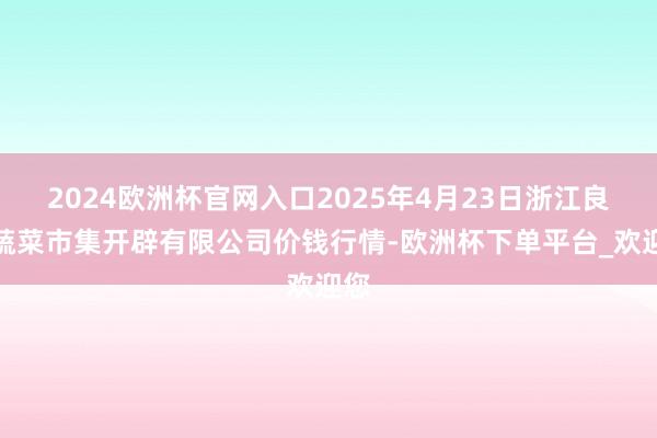 2024欧洲杯官网入口2025年4月23日浙江良渚蔬菜市集开辟有限公司价钱行情-欧洲杯下单平台_欢迎您