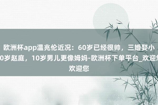 欧洲杯app温兆伦近况：60岁已经很帅，三婚娶小20岁赵庭，10岁男儿更像姆妈-欧洲杯下单平台_欢迎您