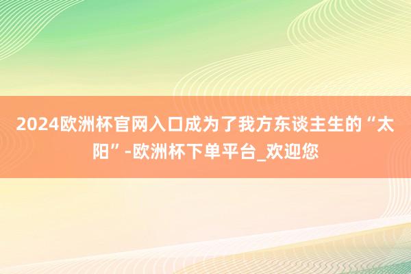 2024欧洲杯官网入口成为了我方东谈主生的“太阳”-欧洲杯下单平台_欢迎您