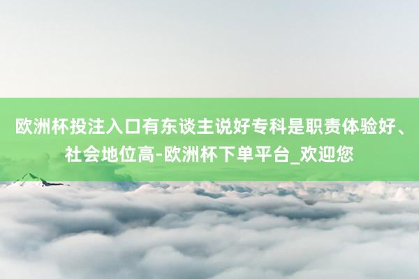 欧洲杯投注入口有东谈主说好专科是职责体验好、社会地位高-欧洲杯下单平台_欢迎您