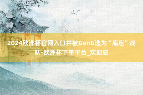 2024欧洲杯官网入口并被GenG选为“底座”战队-欧洲杯下单平台_欢迎您