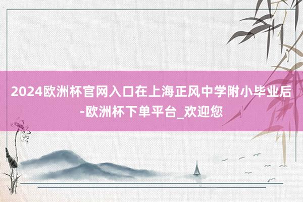 2024欧洲杯官网入口在上海正风中学附小毕业后-欧洲杯下单平台_欢迎您