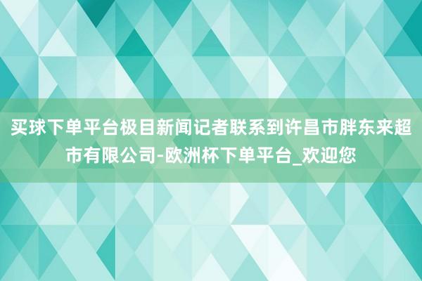 买球下单平台极目新闻记者联系到许昌市胖东来超市有限公司-欧洲杯下单平台_欢迎您