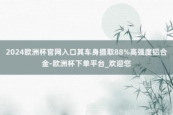 2024欧洲杯官网入口其车身摄取88%高强度铝合金-欧洲杯下单平台_欢迎您