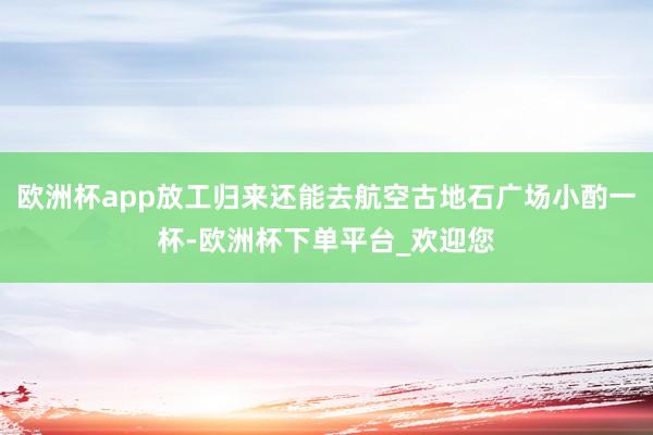 欧洲杯app放工归来还能去航空古地石广场小酌一杯-欧洲杯下单平台_欢迎您