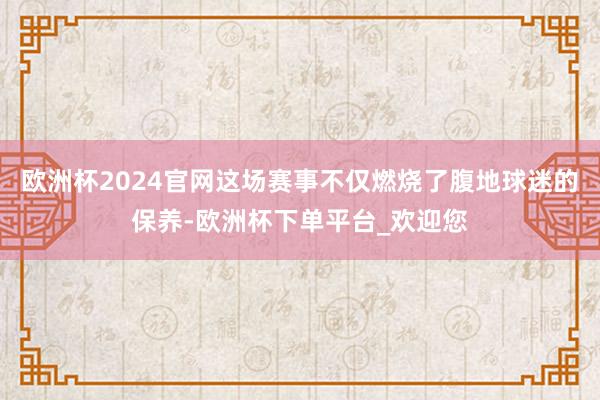 欧洲杯2024官网这场赛事不仅燃烧了腹地球迷的保养-欧洲杯下单平台_欢迎您