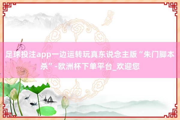 足球投注app一边运转玩真东说念主版“朱门脚本杀”-欧洲杯下单平台_欢迎您