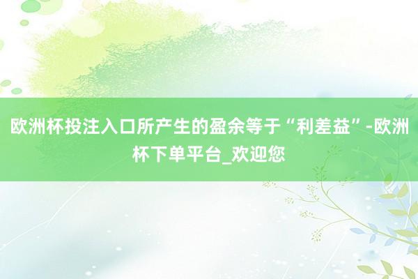 欧洲杯投注入口所产生的盈余等于“利差益”-欧洲杯下单平台_欢迎您