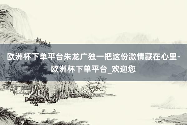 欧洲杯下单平台朱龙广独一把这份激情藏在心里-欧洲杯下单平台_欢迎您