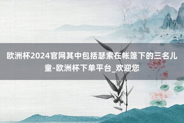 欧洲杯2024官网其中包括瑟索在帐篷下的三名儿童-欧洲杯下单平台_欢迎您