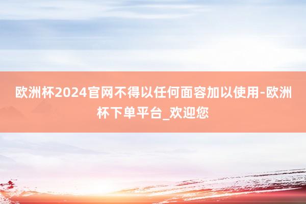 欧洲杯2024官网不得以任何面容加以使用-欧洲杯下单平台_欢迎您