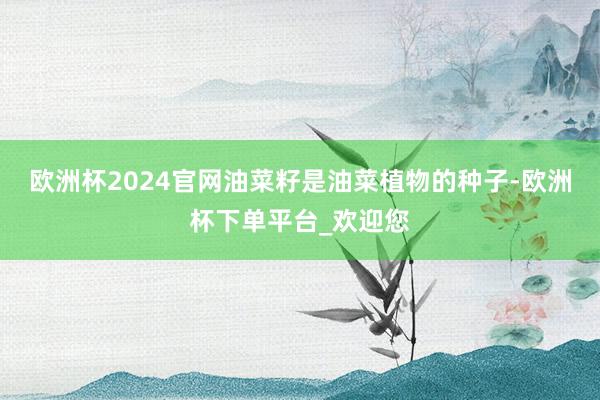 欧洲杯2024官网油菜籽是油菜植物的种子-欧洲杯下单平台_欢迎您