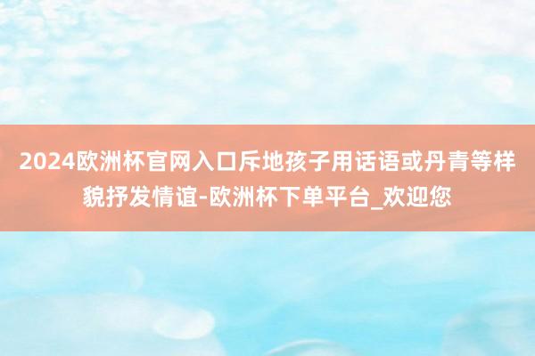 2024欧洲杯官网入口斥地孩子用话语或丹青等样貌抒发情谊-欧洲杯下单平台_欢迎您
