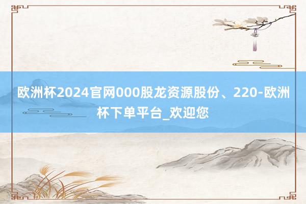 欧洲杯2024官网000股龙资源股份、220-欧洲杯下单平台_欢迎您