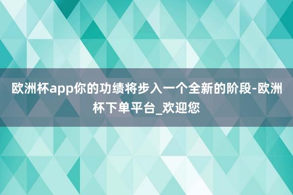 欧洲杯app你的功绩将步入一个全新的阶段-欧洲杯下单平台_欢迎您