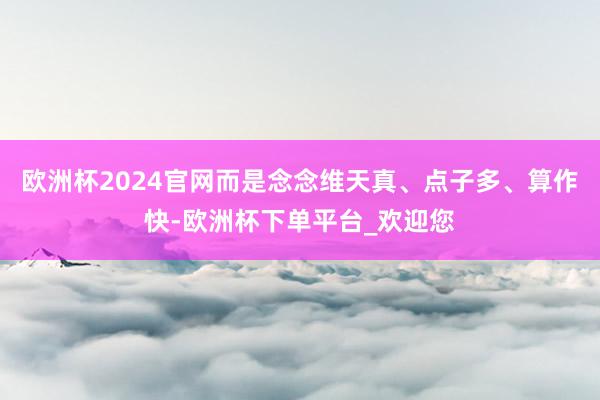 欧洲杯2024官网而是念念维天真、点子多、算作快-欧洲杯下单平台_欢迎您