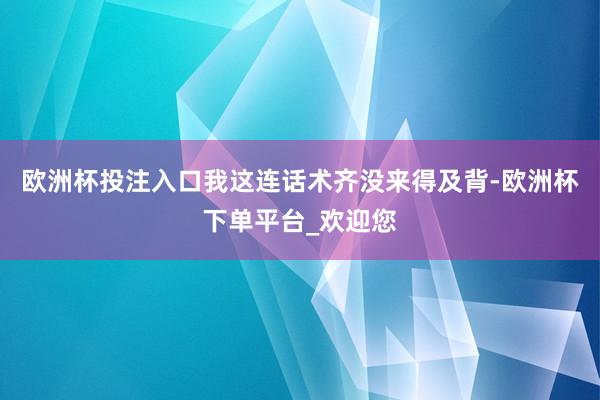 欧洲杯投注入口我这连话术齐没来得及背-欧洲杯下单平台_欢迎您