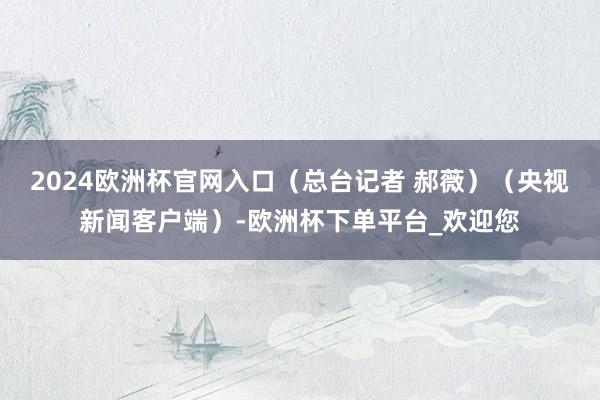 2024欧洲杯官网入口（总台记者 郝薇）（央视新闻客户端）-欧洲杯下单平台_欢迎您