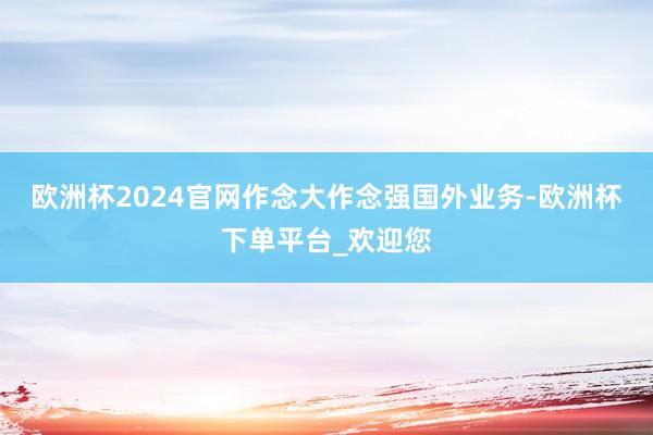 欧洲杯2024官网作念大作念强国外业务-欧洲杯下单平台_欢迎您